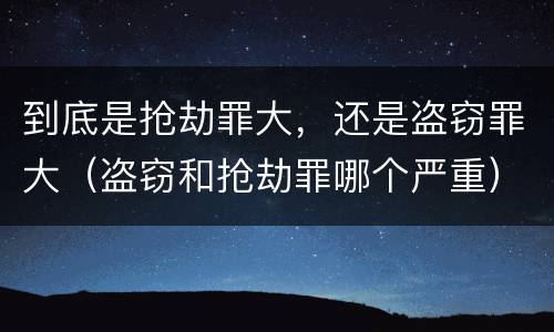 到底是抢劫罪大，还是盗窃罪大（盗窃和抢劫罪哪个严重）
