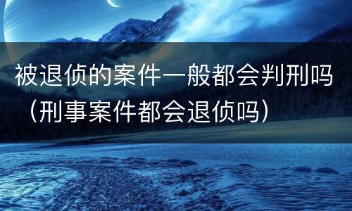被退侦的案件一般都会判刑吗（刑事案件都会退侦吗）