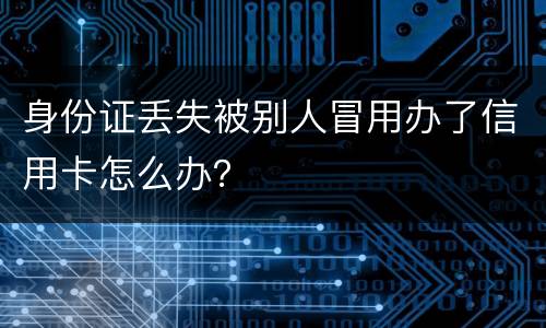 身份证丢失被别人冒用办了信用卡怎么办？