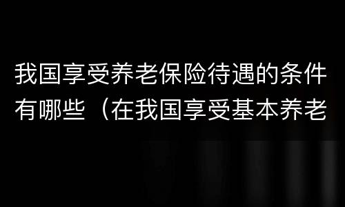 我国享受养老保险待遇的条件有哪些（在我国享受基本养老保险待遇需要满足的条件有）