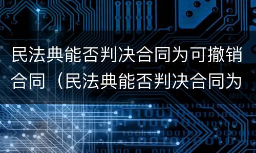民法典能否判决合同为可撤销合同（民法典能否判决合同为可撤销合同的条款）