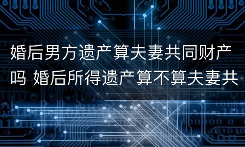 婚后男方遗产算夫妻共同财产吗 婚后所得遗产算不算夫妻共同财产