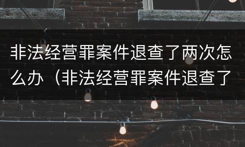 非法经营罪案件退查了两次怎么办（非法经营罪案件退查了两次怎么办理）