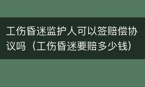 工伤昏迷监护人可以签赔偿协议吗（工伤昏迷要赔多少钱）