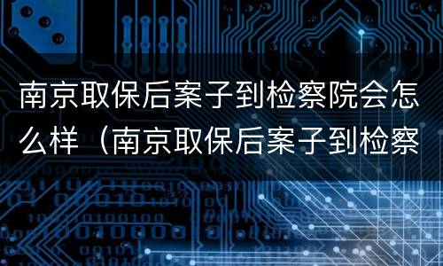 南京取保后案子到检察院会怎么样（南京取保后案子到检察院会怎么样处理）