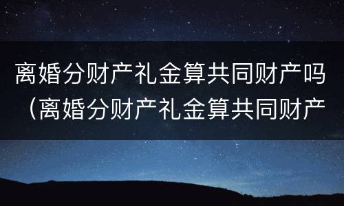 离婚分财产礼金算共同财产吗（离婚分财产礼金算共同财产吗怎么分）