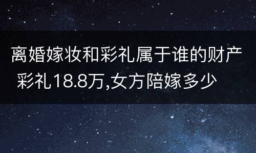 离婚嫁妆和彩礼属于谁的财产 彩礼18.8万,女方陪嫁多少