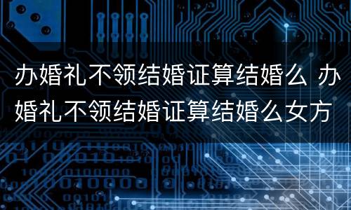 办婚礼不领结婚证算结婚么 办婚礼不领结婚证算结婚么女方