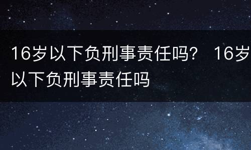 16岁以下负刑事责任吗？ 16岁以下负刑事责任吗