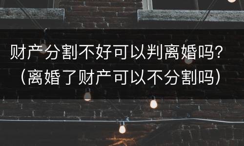 财产分割不好可以判离婚吗？（离婚了财产可以不分割吗）