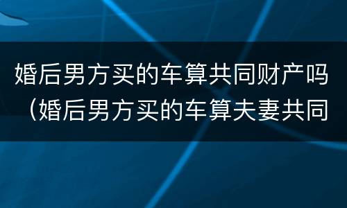 婚后男方买的车算共同财产吗（婚后男方买的车算夫妻共同财产吗）