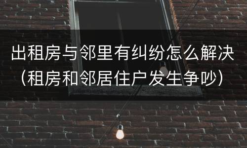 出租房与邻里有纠纷怎么解决（租房和邻居住户发生争吵）