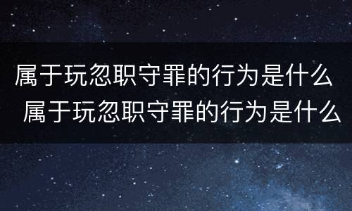 属于玩忽职守罪的行为是什么 属于玩忽职守罪的行为是什么