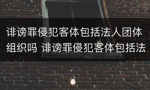 诽谤罪侵犯客体包括法人团体组织吗 诽谤罪侵犯客体包括法人团体组织吗为什么