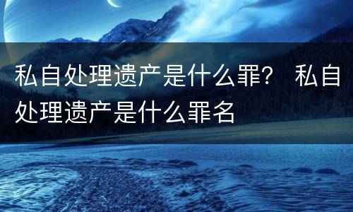 私自处理遗产是什么罪？ 私自处理遗产是什么罪名