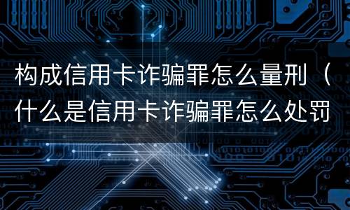 构成信用卡诈骗罪怎么量刑（什么是信用卡诈骗罪怎么处罚）