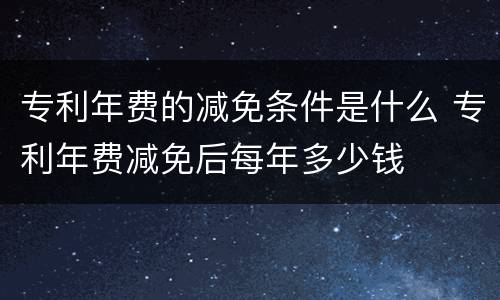 专利年费的减免条件是什么 专利年费减免后每年多少钱