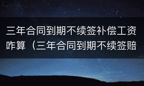 三年合同到期不续签补偿工资咋算（三年合同到期不续签赔偿工资标准）