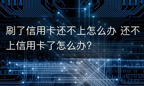 刷了信用卡还不上怎么办 还不上信用卡了怎么办?