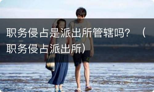 职务侵占是派出所管辖吗？（职务侵占派出所）