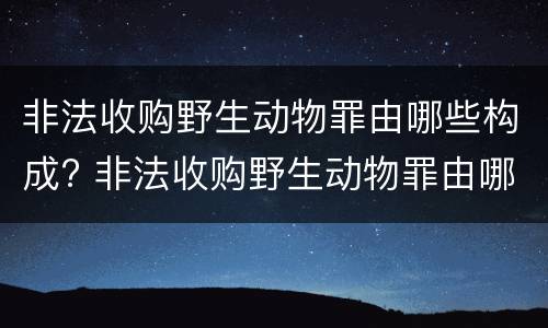 非法收购野生动物罪由哪些构成? 非法收购野生动物罪由哪些构成