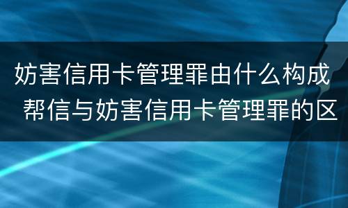 妨害信用卡管理罪由什么构成 帮信与妨害信用卡管理罪的区别