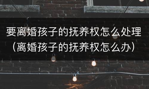 要离婚孩子的抚养权怎么处理（离婚孩子的抚养权怎么办）