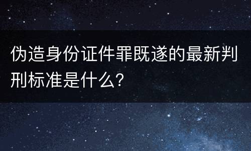 伪造身份证件罪既遂的最新判刑标准是什么？