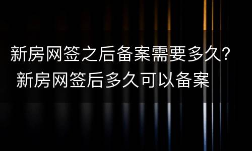 新房网签之后备案需要多久？ 新房网签后多久可以备案
