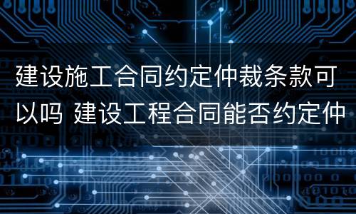 建设施工合同约定仲裁条款可以吗 建设工程合同能否约定仲裁