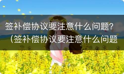 签补偿协议要注意什么问题？（签补偿协议要注意什么问题和细节）