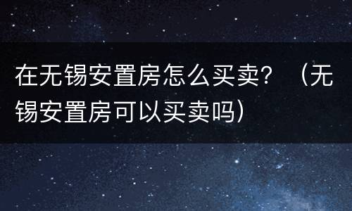 在无锡安置房怎么买卖？（无锡安置房可以买卖吗）