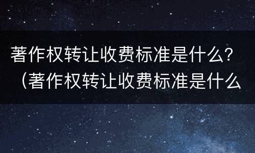 著作权转让收费标准是什么？（著作权转让收费标准是什么样的）