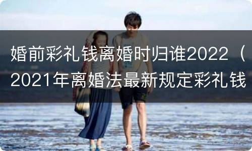 婚前彩礼钱离婚时归谁2022（2021年离婚法最新规定彩礼钱）