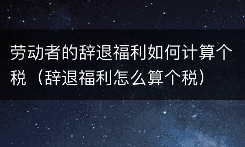 劳动者的辞退福利如何计算个税（辞退福利怎么算个税）