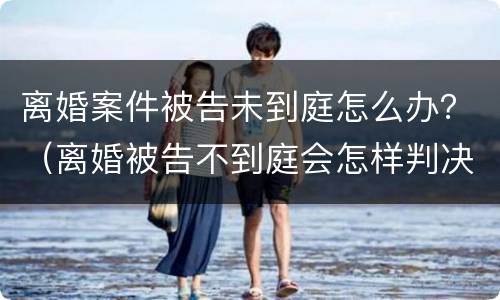 离婚案件被告未到庭怎么办？（离婚被告不到庭会怎样判决）