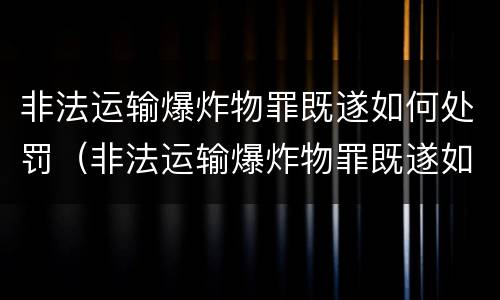 非法运输爆炸物罪既遂如何处罚（非法运输爆炸物罪既遂如何处罚标准）