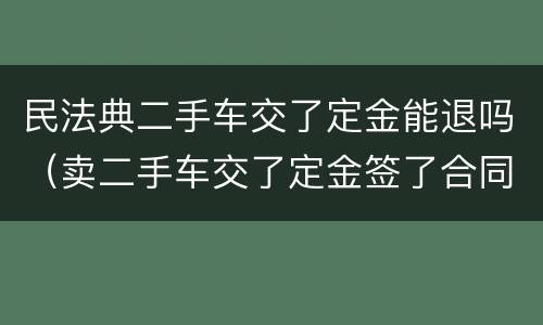民法典二手车交了定金能退吗（卖二手车交了定金签了合同能退吗）