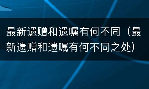 最新遗赠和遗嘱有何不同（最新遗赠和遗嘱有何不同之处）