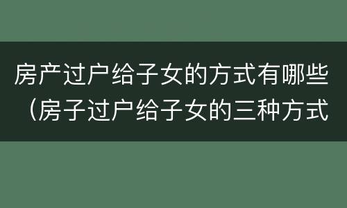 房产过户给子女的方式有哪些（房子过户给子女的三种方式）