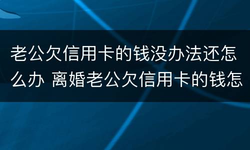 老公欠信用卡的钱没办法还怎么办 离婚老公欠信用卡的钱怎么办