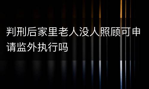 判刑后家里老人没人照顾可申请监外执行吗