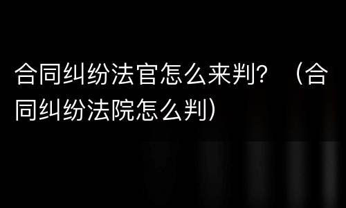 合同纠纷法官怎么来判？（合同纠纷法院怎么判）