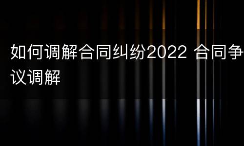 如何调解合同纠纷2022 合同争议调解