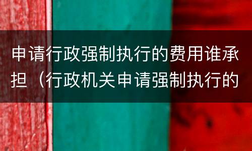 申请行政强制执行的费用谁承担（行政机关申请强制执行的费用由谁来承担）