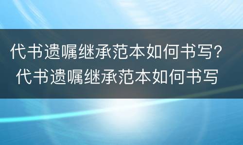 代书遗嘱继承范本如何书写？ 代书遗嘱继承范本如何书写