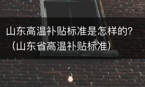 山东高温补贴标准是怎样的？（山东省高温补贴标准）