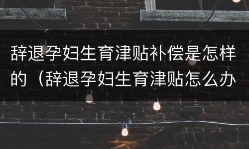辞退孕妇生育津贴补偿是怎样的（辞退孕妇生育津贴怎么办）