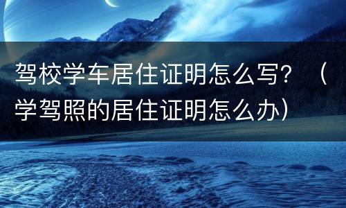 驾校学车居住证明怎么写？（学驾照的居住证明怎么办）