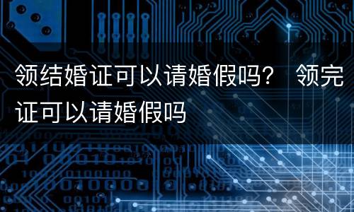 领结婚证可以请婚假吗？ 领完证可以请婚假吗